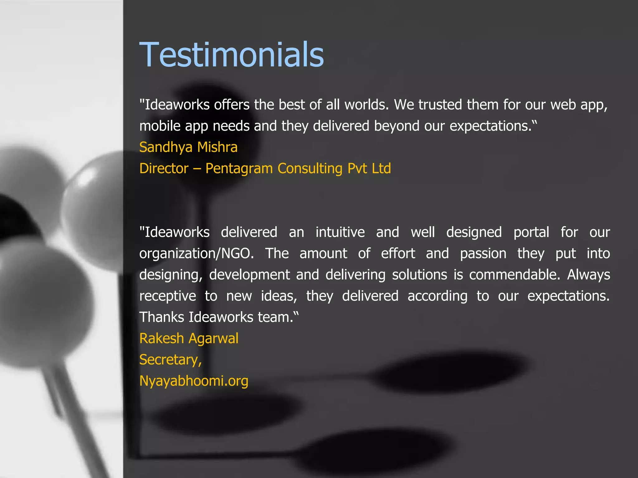 Testimonials
"Ideaworks offers the best of all worlds. We trusted them for our web app,
mobile app needs and they delivered beyond our expectations.“
Sandhya Mishra
Director – Pentagram Consulting Pvt Ltd
"Ideaworks delivered an intuitive and well designed portal for our
organization/NGO. The amount of effort and passion they put into
designing, development and delivering solutions is commendable. Always
receptive to new ideas, they delivered according to our expectations.
Thanks Ideaworks team.“
Rakesh Agarwal
Secretary,
Nyayabhoomi.org
 