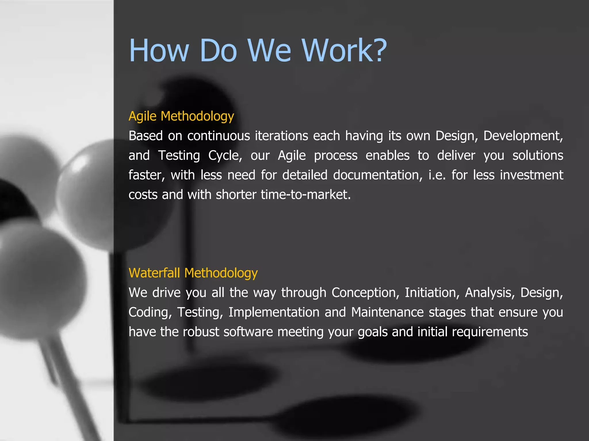 How Do We Work?
Agile Methodology
Based on continuous iterations each having its own Design, Development,
and Testing Cycle, our Agile process enables to deliver you solutions
faster, with less need for detailed documentation, i.e. for less investment
costs and with shorter time-to-market.
Waterfall Methodology
We drive you all the way through Conception, Initiation, Analysis, Design,
Coding, Testing, Implementation and Maintenance stages that ensure you
have the robust software meeting your goals and initial requirements
 