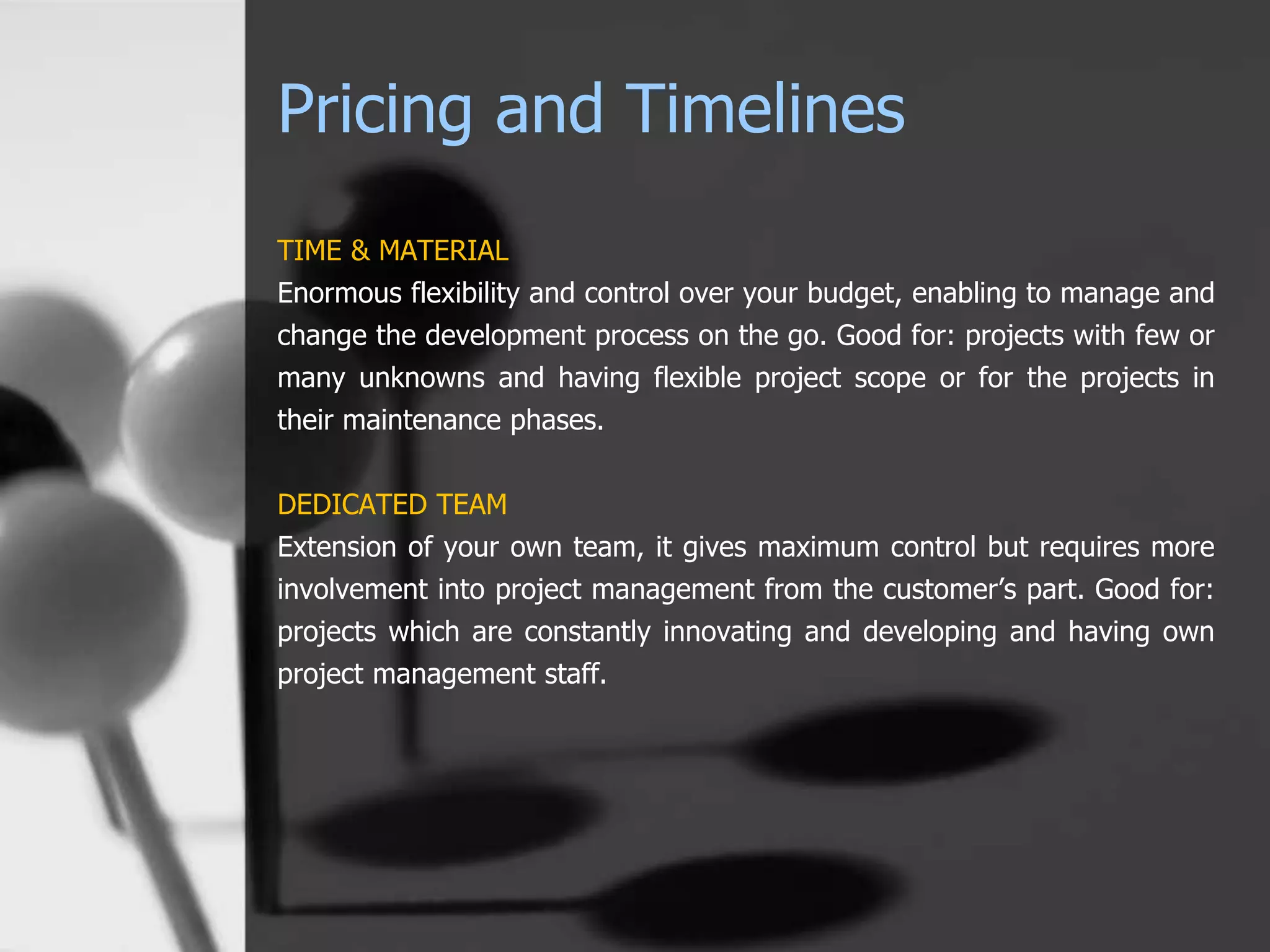 Pricing and Timelines
TIME & MATERIAL
Enormous flexibility and control over your budget, enabling to manage and
change the development process on the go. Good for: projects with few or
many unknowns and having flexible project scope or for the projects in
their maintenance phases.
DEDICATED TEAM
Extension of your own team, it gives maximum control but requires more
involvement into project management from the customer’s part. Good for:
projects which are constantly innovating and developing and having own
project management staff.
 