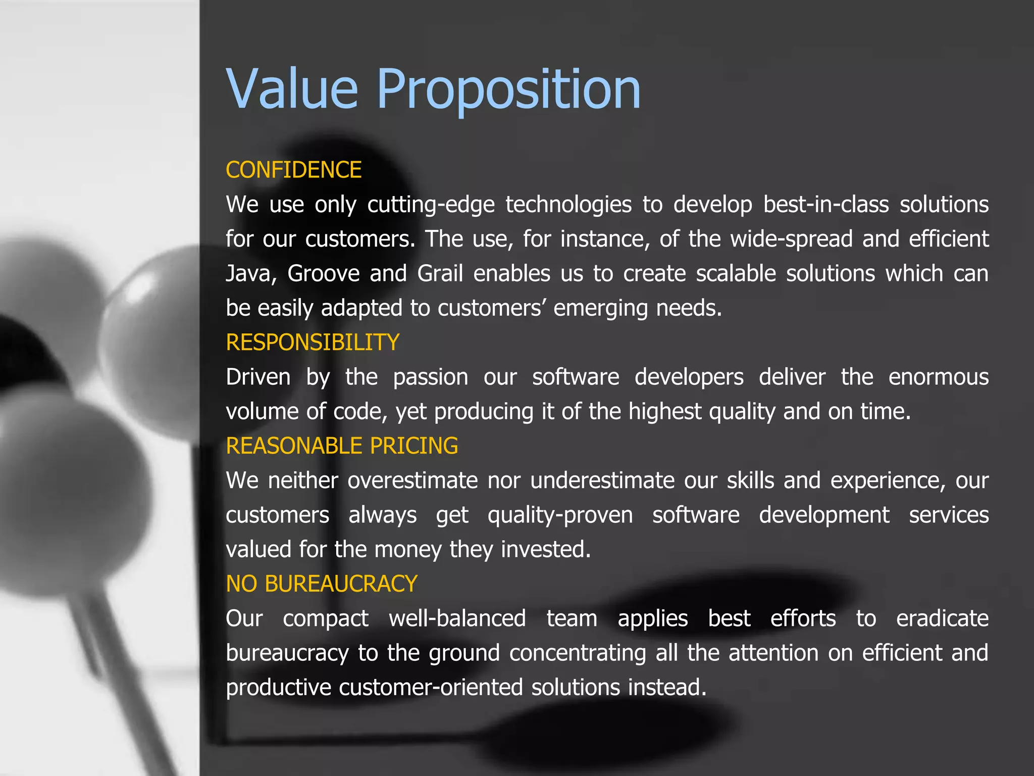 Value Proposition
CONFIDENCE
We use only cutting-edge technologies to develop best-in-class solutions
for our customers. The use, for instance, of the wide-spread and efficient
Java, Groove and Grail enables us to create scalable solutions which can
be easily adapted to customers’ emerging needs.
RESPONSIBILITY
Driven by the passion our software developers deliver the enormous
volume of code, yet producing it of the highest quality and on time.
REASONABLE PRICING
We neither overestimate nor underestimate our skills and experience, our
customers always get quality-proven software development services
valued for the money they invested.
NO BUREAUCRACY
Our compact well-balanced team applies best efforts to eradicate
bureaucracy to the ground concentrating all the attention on efficient and
productive customer-oriented solutions instead.
 