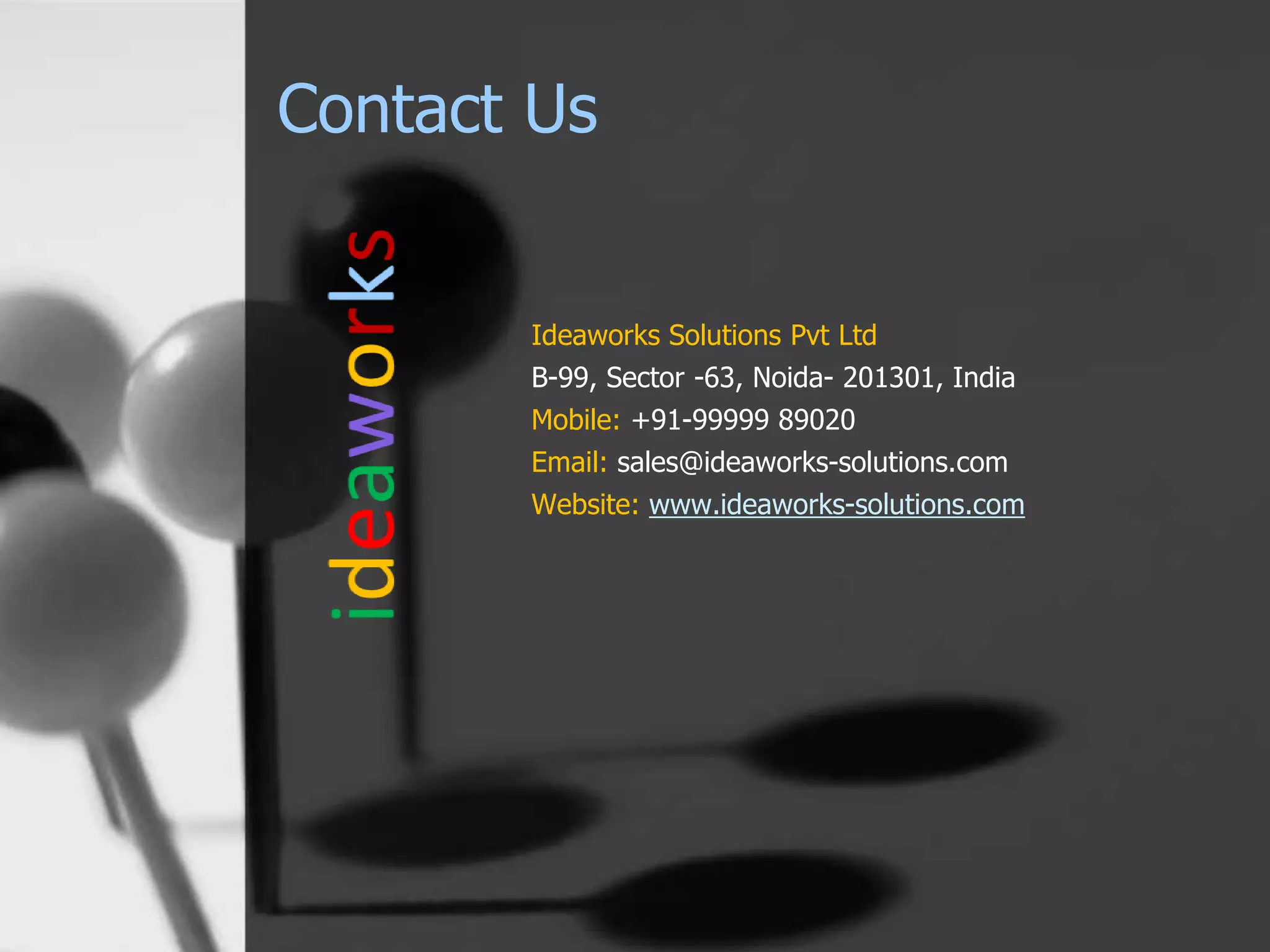 Contact Us
Ideaworks Solutions Pvt Ltd
B-99, Sector -63, Noida- 201301, India
Mobile: +91-99999 89020
Email: sales@ideaworks-solutions.com
Website: www.ideaworks-solutions.com
 