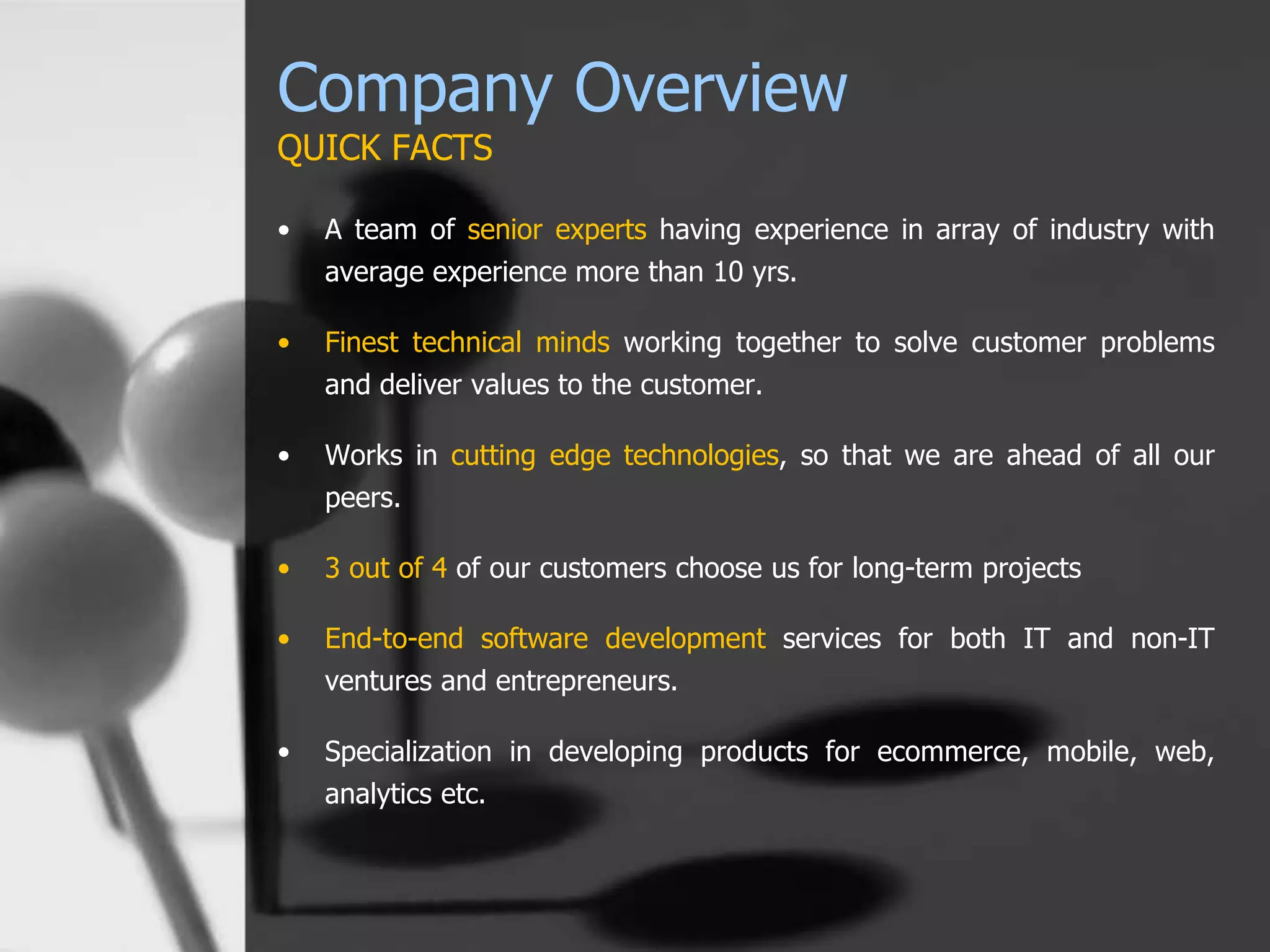Company Overview
QUICK FACTS
• A team of senior experts having experience in array of industry with
average experience more than 10 yrs.
• Finest technical minds working together to solve customer problems
and deliver values to the customer.
• Works in cutting edge technologies, so that we are ahead of all our
peers.
• 3 out of 4 of our customers choose us for long-term projects
• End-to-end software development services for both IT and non-IT
ventures and entrepreneurs.
• Specialization in developing products for ecommerce, mobile, web,
analytics etc.
 