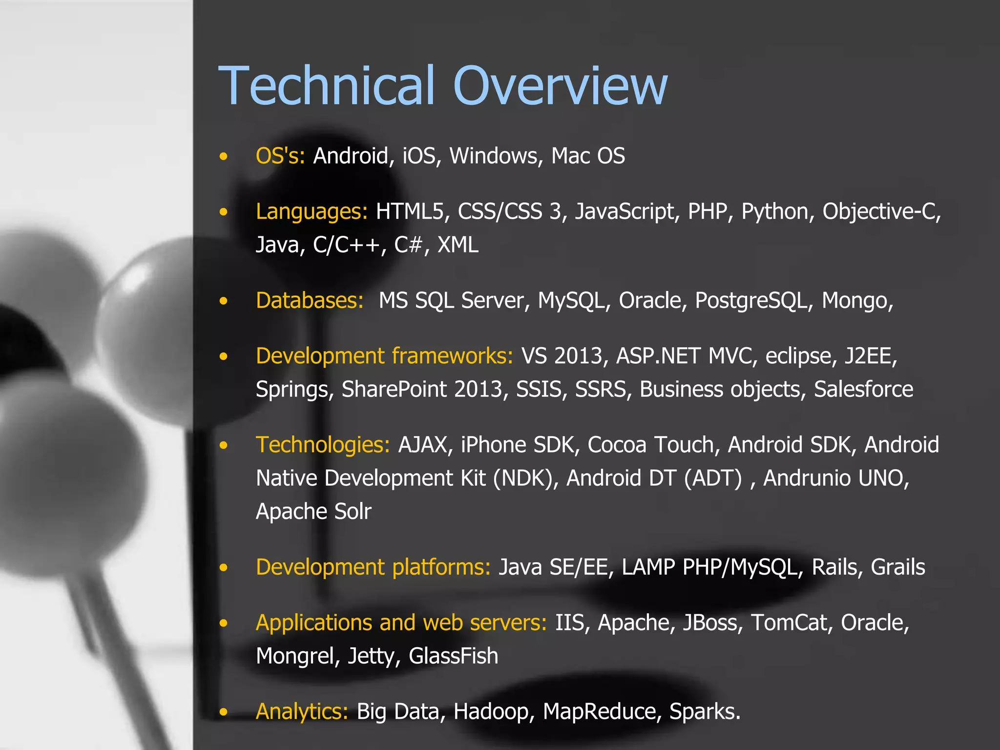 Technical Overview
• OS's: Android, iOS, Windows, Mac OS
• Languages: HTML5, CSS/CSS 3, JavaScript, PHP, Python, Objective-C,
Java, C/C++, C#, XML
• Databases: MS SQL Server, MySQL, Oracle, PostgreSQL, Mongo,
• Development frameworks: VS 2013, ASP.NET MVC, eclipse, J2EE,
Springs, SharePoint 2013, SSIS, SSRS, Business objects, Salesforce
• Technologies: AJAX, iPhone SDK, Cocoa Touch, Android SDK, Android
Native Development Kit (NDK), Android DT (ADT) , Andrunio UNO,
Apache Solr
• Development platforms: Java SE/EE, LAMP PHP/MySQL, Rails, Grails
• Applications and web servers: IIS, Apache, JBoss, TomCat, Oracle,
Mongrel, Jetty, GlassFish
• Analytics: Big Data, Hadoop, MapReduce, Sparks.
 