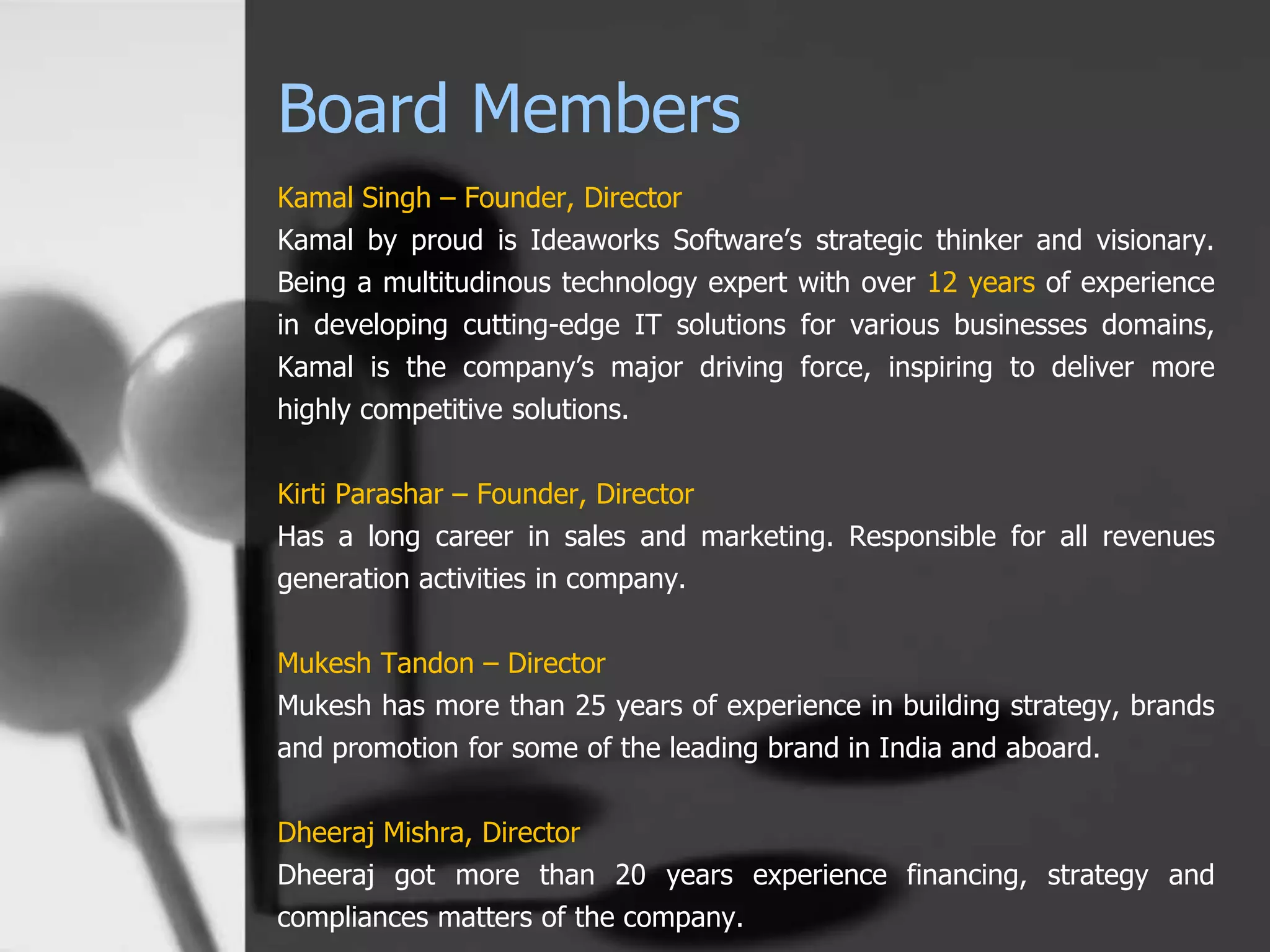 Board Members
Kamal Singh – Founder, Director
Kamal by proud is Ideaworks Software’s strategic thinker and visionary.
Being a multitudinous technology expert with over 12 years of experience
in developing cutting-edge IT solutions for various businesses domains,
Kamal is the company’s major driving force, inspiring to deliver more
highly competitive solutions.
Kirti Parashar – Founder, Director
Has a long career in sales and marketing. Responsible for all revenues
generation activities in company.
Mukesh Tandon – Director
Mukesh has more than 25 years of experience in building strategy, brands
and promotion for some of the leading brand in India and aboard.
Dheeraj Mishra, Director
Dheeraj got more than 20 years experience financing, strategy and
compliances matters of the company.
 