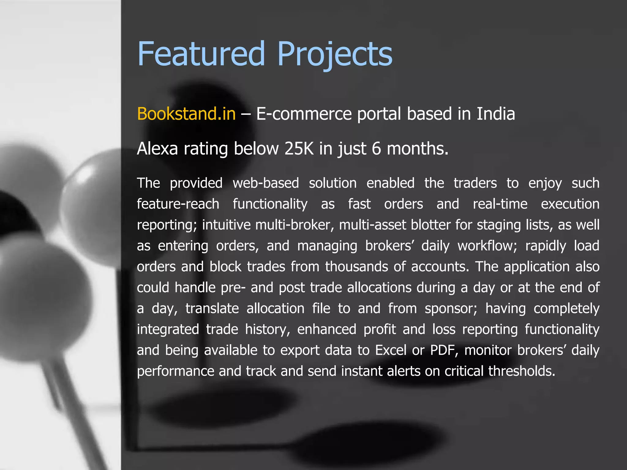 Featured Projects
Bookstand.in – E-commerce portal based in India
Alexa rating below 25K in just 6 months.
The provided web-based solution enabled the traders to enjoy such
feature-reach functionality as fast orders and real-time execution
reporting; intuitive multi-broker, multi-asset blotter for staging lists, as well
as entering orders, and managing brokers’ daily workflow; rapidly load
orders and block trades from thousands of accounts. The application also
could handle pre- and post trade allocations during a day or at the end of
a day, translate allocation file to and from sponsor; having completely
integrated trade history, enhanced profit and loss reporting functionality
and being available to export data to Excel or PDF, monitor brokers’ daily
performance and track and send instant alerts on critical thresholds.
 