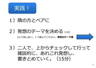実践！

１）隣の⽅とペアに

２）発想のテーマを決める（1分）
  2⼈で話しあい、１つ選んでください。発想のテーマ集




３）⼆⼈で、上からチェックして⾏って
  雑談的に、あれこれ発想し、
  書きとめていく。（15分）
                              50
 