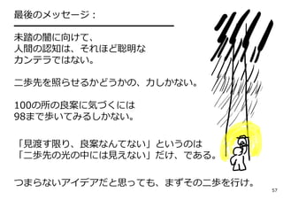 最後のメッセージ：
━━━━━━━━━━━━━━━━━
未踏の闇に向けて、
⼈間の認知は、それほど聡明な
カンテラではない。

⼆歩先を照らせるかどうかの、⼒しかない。

100の所の良案に気づくには
98まで歩いてみるしかない。

「⾒渡す限り、良案なんてない」というのは
「⼆歩先の光の中には⾒えない」だけ、である。

つまらないアイデアだと思っても、まずその⼆歩を⾏け。
                             57
 