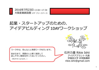 起業・スタートアップのための、
アイデアビルディング 1DAYワークショップ
2016年7⽉23⽇ 13:00〜17:30
⼤阪産業創造館 17Ｆ フリースペース
⽯井⼒重 Rikie Ishii
アイデアプラント 代表
早稲⽥⼤学 ⾮常勤講師
rikie.ishii@gmail.com
ワーク中は、⾊んな⼈と発想ワークを⾏います。
始まるまで、周囲の⼈と軽く挨拶して
話しやすい関係を作っておいてください。
（学びやすくなります。）
1
 