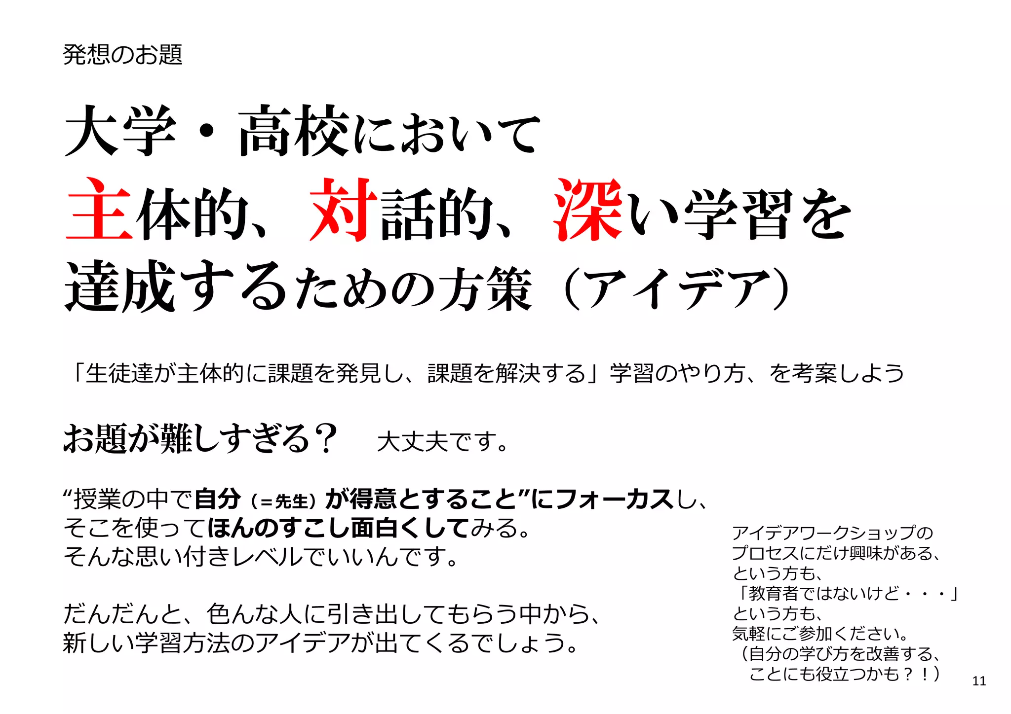 発想のお題
大学・高校において
主体的、対話的、深い学習を
達成するための方策（アイデア）
━━━━━━━━━━━━━━━━━━━━━━━
「生徒達が主体的に課題を発⾒し、課題を解決する」学習のやり方、を考案しよう
お題が難しすぎる？ ⼤丈夫です。
“授業の中で自分（＝先生）が得意とすること”にフォーカスし、
そこを使ってほんのすこし面白くしてみる。
そんな思い付きレベルでいいんです。
だんだんと、色んな人に引き出してもらう中から、
新しい学習方法のアイデアが出てくるでしょう。
アイデアワークショップの
プロセスにだけ興味がある、
という方も、
「教育者ではないけど・・・」
という方も、
気軽にご参加ください。
（自分の学び方を改善する、
ことにも役⽴つかも︖︕） 11
 