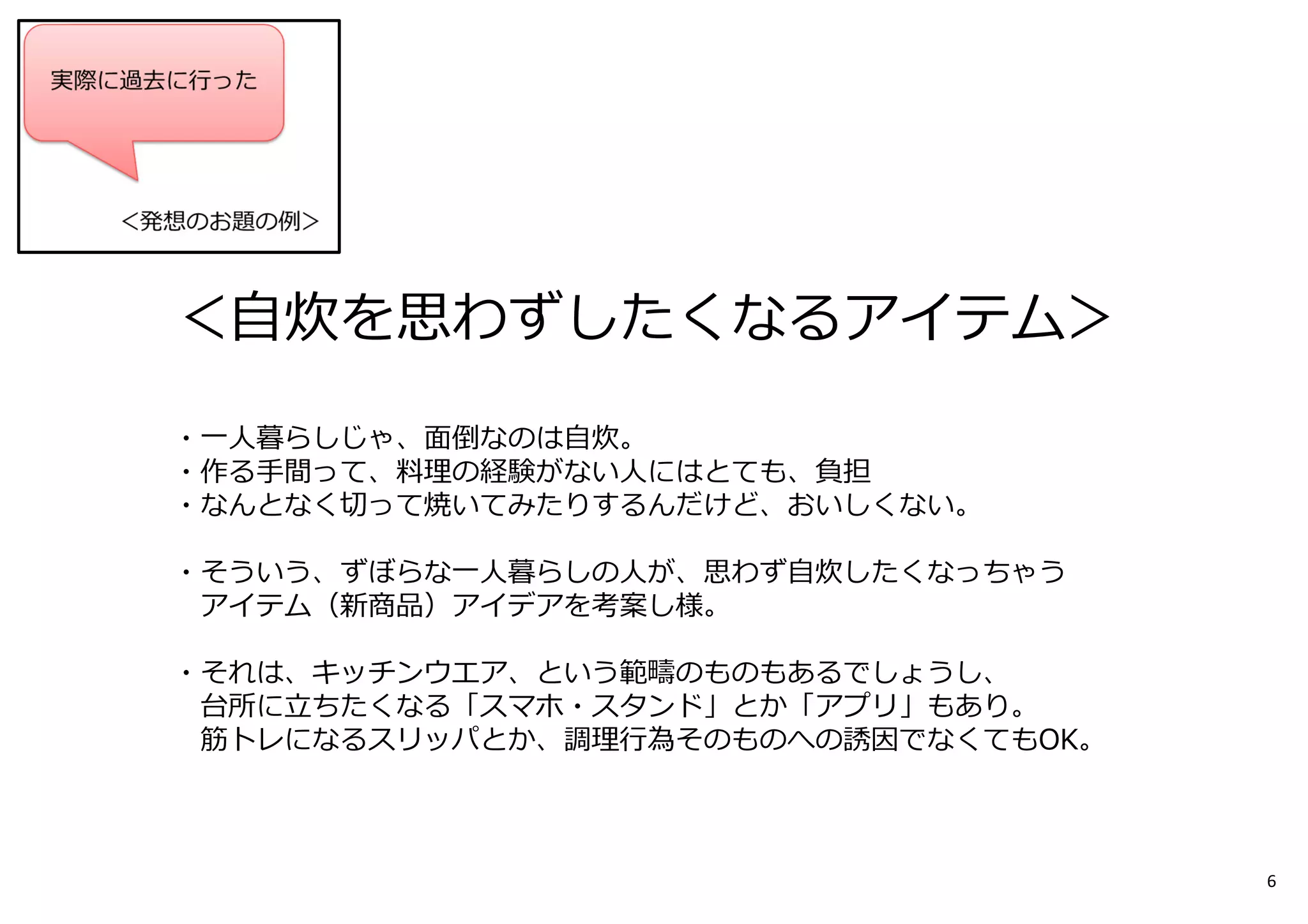 お題︓
＜自炊を思わずしたくなるアイテム＞
・一人暮らしじゃ、面倒なのは自炊。
・作る⼿間って、料理の経験がない人にはとても、負担
・なんとなく切って焼いてみたりするんだけど、おいしくない。
・そういう、ずぼらな一人暮らしの人が、思わず自炊したくなっちゃう
アイテム（新商品）アイデアを考案し様。
・それは、キッチンウエア、という範疇のものもあるでしょうし、
台所に⽴ちたくなる「スマホ・スタンド」とか「アプリ」もあり。
筋トレになるスリッパとか、調理⾏為そのものへの誘因でなくてもOK。
6
 
