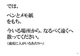 では、
ペンとメモ紙
をもち、
今いる場所から、なるべく遠くへ
散ってください。
（適度に人がいるあたりへ）
16
 