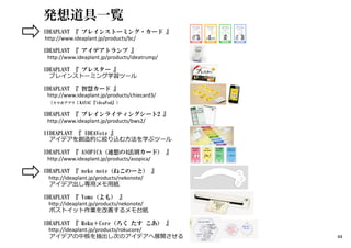 発想道具一覧
IDEAPLANT 『 ブレインストーミング・カード 』
http://www.ideaplant.jp/products/bc/
IDEAPLANT 『 アイデアトランプ 』
http://www.ideaplant.jp/products/ideatrump/
IDEAPLANT 『 ブレスター 』
ブレインストーミング学習ツール
IDEAPLANT 『 智慧カード 』
http://www.ideaplant.jp/products/chiecard3/
（スマホアプリ：KAYAC『ideaPod』）
IDEAPLANT 『 ブレインライティングシート2 』
http://www.ideaplant.jp/products/bws2/
IIDEAPLANT 『 IDEAVote 』
アイデアを創造的に絞り込む方法を学ぶツール
IDEAPLANT 『 ASOPICA（連想の4法則カード） 』
http://www.ideaplant.jp/products/asopica/
IDEAPLANT 『 neko note（ねこのーと） 』
http://ideaplant.jp/products/nekonote/
アイデア出し専⽤メモ⽤紙
IDEAPLANT 『 Yomo（よも） 』
http://ideaplant.jp/products/nekonote/
ポストイット作業を改善するメモ台紙
IDEAPLANT 『 Roku＋Core（ろく たす こあ） 』
http://ideaplant.jp/products/rokucore/
アイデアの中核を抽出し次のアイデアへ展開させる 44
 