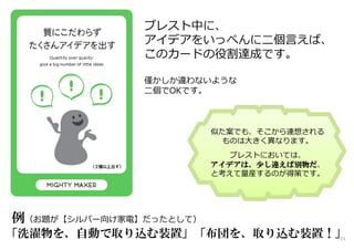 ブレスト中に、
アイデアをいっぺんに二個言えば、
このカードの役割達成です。
僅かしか違わないような
二個でOKです。
例（お題が【シルバー向け家電】だったとして）
「洗濯物を、自動で取り込む装置」「布団を、取り込む装置！」
似た案でも、そこから連想される
ものは大きく異なります。
ブレストにおいては、
アイデアは、少し違えば別物だ、
と考えて量産するのが得策です。
21
 