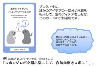 ブレスト中に、
誰かのアイデアの一部分や本質を
転用して、別のアイデアを出せば、
このカードの役割達成です。
例（お題が【シルバー向け家電】だったとして）
「スポンジロボを超小型にして、自動歯磨きロボに！」
魅⼒がより際⽴つようにしたり、
実現的なやり方へと
派生案を出してみると、
可能性が広がります。
24
 