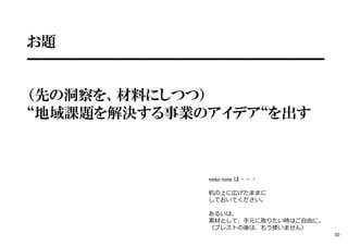お題
━━━━━━━━━━━━━━━━━━━━
（先の洞察を、材料にしつつ）
“地域課題を解決する事業のアイデア“を出す
※neko note は・・・
机の上に広げたままに
しておいてください。
あるいは、
素材として、手元に取りたい時はご⾃由に。
（ブレストの後は、もう使いません）
50
 