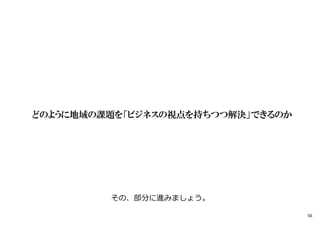 どのように地域の課題を「ビジネスの視点を持ちつつ解決」できるのか
その、部分に進みましょう。
56
 