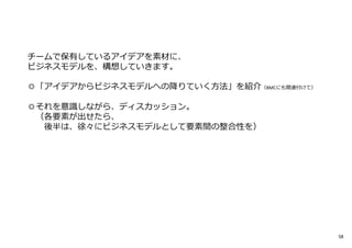 チームで保有しているアイデアを素材に、
ビジネスモデルを、構想していきます。
◎「アイデアからビジネスモデルへの降りていく方法」を紹介（BMCにも関連付けて）
◎それを意識しながら、ディスカッション。
（各要素が出せたら、
後半は、徐々にビジネスモデルとして要素間の整合性を）
58
 