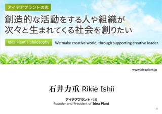 Idea Plant‘s philosophy We make creative world, through supporting creative leader.
石井力重 Rikie Ishii
アイデアプラント 代表
Founder and President of Idea Plant
www.ideaplant.jp
83
 