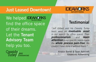 Just Leased Downtown!
For Lease or saLe                              IDEAWORKS
                                                  ADVERTISING


We helped IDEAWORKS ADVERTISING

find the office space                              Testimonial
of their dreams.                  “Jeff Gilbert and his Cassidy Turley
                                  team were an invaluable asset
Let the Tenant                    in our search for office space. Their
                                  professionalism          and keen
Advisory Team                     attention to our specific needs made
                                  the whole process pain-free. We
help you too.                     couldn’t have done it without them.”

                                        Kristin Barret & sean ashcraft
                                                 Ideaworks advertising
 