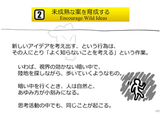 未成熟な案を育成する
    2    Encourage Wild Ideas




新しいアイデアを考え出す、という⾏為は、
その⼈にとり「よく知らないことを考える」という作業。

 いわば、視界の効かない暗い中で、
 陸地を探しながら、歩いていくようなもの。

 暗い中を⾏くとき、⼈は⾃然と、
 あゆみ⽅が⼩刻みになる。

 思考活動の中でも、同じことが起こる。
                                100
 