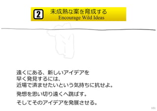 未成熟な案を育成する
   2    Encourage Wild Ideas




遠くにある、新しいアイデアを
早く発⾒するには、
近場で済ませたいという気持ちに抗せよ。
発想を思い切り遠くへ跳ばす。
そしてそのアイデアを発展させる。
                               101
 