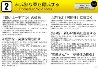 2      未成熟な案を育成する                                            読み物
                                                      創造⼯学の
                                                     ⽂献各種より
           Encourage Wild Ideas

「暗いは⼀歩ずつ」の傾向                     よぎれば「可能性」に気づく
「精神の航海に漕ぎ出すことはそんなに易しいものではない」     「創造⼒の問題においては特にイマジネーションを判断⼒に優
「既成概念は新しい考えを受け⼊れる際の障害となる」        先させて、対象のまわりを徘徊させること」
「創造⼒を妨げる今⼀つの傾向は、われわれの”順応したい” と   「準備段階のひらめきを⼩うるさい判断⼒に妨害される前に、
いう熱望である。」                        紙に書き留めるとよい。そうすれば、そのうちのどれかが鍵⽳
「 『パカに⾒えるのがいやだから』という怖れは、⼈と違って    と鍵のようにぴたりと合うようになる」
いると思われたくない気持ちと⼀致する」
「臆病はまた、創造的な試みに乗り出したあとでわれわれを⽴
ち⽌まらせる⼩⻤でもある」                    良い所・新しい要素に注⽬する
                                 「良いアイディアは⼤抵⽣まれた時には突⾶なものだというこ

未成熟な・突⾶な案も出す                     とを忘れてはならない」
                                 「世の福利はすべて誰かの”バカげた”アイディアからもたらさ
「少なくとも⾃分のアイディアが⼀つぐらいは使いものになる     れている」
かもしれないと思うだけでよいではないか」             「どのようなアイディアも、賞賛とはいわないまでも、少なく
「バカバカしいアイディアでも、グループを息抜きさせるとい     とも聞いてもらうことを必要とする。たとえ役に⽴たないもの
う点では効⽤がある」                       でも、努⼒を継続させるには激励が必要だ。」
「勇気を出してアイディアを考えよう、そしてそれを思い切っ     「⼼中創造的な努⼒を賞賛している」
て試してみよう。⼈が何と⾔おうと、かまわないことだ。」
「可能な限り最も奔放なアイディアを思いつく努⼒をしなけれ
ばならない。そうすることによって、われわれのアイディア装     “突⾶さん”＝「多様性の担保」
置すなわちイマジネーションの準備運動を⾏なう」          「因襲主義。因襲は独創性の⼤敵」（因襲：昔から続いているしきたり）
「他⼈にバカに⾒えるのと、⾃分にバカに⾒えるのと、どちら     「⾃分では『つまらない』と思っているアイディアも他の誰の
がいけないか? 仮に他⼈が君のアイディアを少々バカげている    よりも優れていることもありうるし、また、最上のアイディア
と思っても、そのために⾃分で⾃分の創造精神を⾒捨ててし      を作る組み合わせに是⾮とも必要なものかもしれない」
まってよいものかね? 」
                                                                115
 