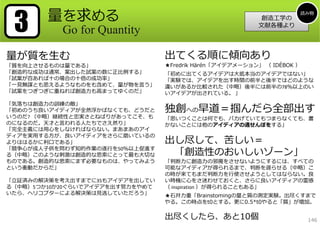 3      量を求める                                                       読み物
                                                          創造⼯学の
                                                         ⽂献各種より
           Go for Quantity

量が質を⽣む                           出てくる順に傾向あり
「質を向上させるものは量である」                 ★Fredrik Härén「アイデアメーション」 （ IDÉBOK ）
「創造的な成功は通常、案出した試案の数に正⽐例する」       「初めに出てくるアイデアは⼤抵本当のアイデアではない」
「試案が百あれば⼗の場合の⼗倍の成功率」             「実験では、アイデアを出す時間の前半と後半ではどのような
「⼀⾒無謀とも思えるようなものをも含めて、量が物を⾔う」     違いがあるか⽐較された（中略）後半には前半の78％以上のい
「試案をつぎつぎに重ねれば創造⼒も⾼まってゆくのだ」       いアイデアが出されている。 」

「気落ちは創造⼒の訓練の敵」
「初めのうち良いアイディアが全然浮かばなくても、どうだと     独創への早道＝掴んだら全部出す
いうのだ? （中略）継続性と忠実さとねばりがあってこそ、も    「思いつくことは何でも、バカげていてもつまらなくても、書
のになるのだ。天才と⾔われる⼈たちでさえ然り」          かないことには他のアイディアの通せんぼをする」
「完全主義には⽤⼼をしなければならない。まあまあのアイ
ディアを実⽤する⽅が、良いアイディアをさらに磨いているの
よりははるかに利⼝である」                    出し尽して、苦しい＝
「競争⼼が成⼈⼦供を問わず知的作業の遂⾏を50％以上促進す
る（中略）このような刺激は創造的な思索にとって最も⼤切な      「創造性のおいしいゾーン」
ものである。創造的な思索にまず必要なものは、やってみよう     「判断⼒に創造⼒の邪魔をさせないようにするには、すべての
という衝動だからだ」                       可能なアイディアが得られるまで、判断を遅らせる（中略）こ
                                 の時が来てもまだ判断⼒を⾏使させようとしてはならない。良
「⽴証済みの解決策を考え出すまでに35もアイデアを出してい    い時機に⼼をさ迷わせておくと、さらに良いアイディアの霊感
る（中略）5つか10か20ぐらいでアイデアを出す努⼒をやめて   （ inspiration ）が得られることもある」
いたら、ヘリコプターによる解決策は⾒逃していただろう」      ★⽯井⼒重「Brainstomingの量と質の測定実験。出尽くすまで
                                 やる。この時点をt0とする。更に0.5*t0やると「質」が増加。

                                 出尽くしたら、あと10個                           146
 