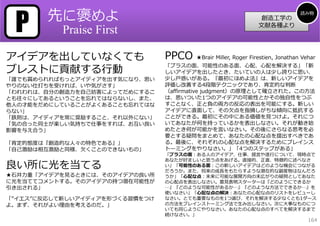 P      先に褒めよ                                                                  読み物
                                                                創造⼯学の
                                                               ⽂献各種より
           Praise First

アイデアを出していなくても                   PPCO   ★Brair Miller, Roger Firestien, Jonathan Vehar

ブレストに貢献する⾏動
                                「プラスの⾯、可能性のある⾯、⼼配、⼼配を解決する」「新
                                しいアイデアを出したとき、たいていの⼈は少し誇りに思い、
「誰でも賞められればもっとアイディアを出す気になり、思い    少し⼾惑いがある。『最初にほめよ法』は、新しいアイデアを
やりのない仕打ちを受ければ、いや気がさす」           評価し改善する4段階テクニックであり、肯定的な判断
「われわれは、⾃分の創造⼒を⾃⼰妨害によってだめにするこ    （affirmative judgment）の原理として確⽴された。この⽅法
とも往々にしてあるということを忘れてはならないし、また、    は、思いついた1つのアイデアの可能性とかその独⾃性をつぶ
他⼈の才能をだめにしていることがよくあることも忘れてはな    すことなく、正と負の両⽅の反応の表出を可能にする。新しい
らない」                            アイデアに直⾯して、その⽋点を指摘しがちな傾向に抵抗する
「鉄則は、アイディアを常に奨励すること、それ以外にない」    ことができる。最初にその中にある価値を⾒つけよ。それにつ
「気の合った同⼠が楽しい気持ちで仕事をすれば、お互い良い    いてあなたが何を持っているかを表出しなさい。それが動き始
影響を与え合う」                        めたとき何が可能かを⾔いなさい。その後にさらなる思考を必
                                要とする疑問をまとめて、あなたの⼼配な点を提出すべきであ
「肯定的態度は『創造的な⼈々の特⾊である』」          る。最後に、それぞれの⼼配な点を解決するためにブレインス
「⾃⼰激励は相互激励と同様、⽋くことのできないもの」      トーミングをやりなさい。」「4つのステップがある」
                                「プラスの⾯：ある⼈のアイデア、仕事、提⾔や遂⾏について、現時点で
                                あなたが好ましいと思う点をあげる。直接的、正直、特徴的に述べなさ
良い所に光を当てる                       い」「可能性のある⾯：この新しいアイデアはどのような機会につながる
                                だろうか。また、将来の成⻑をもたらすような潜在的な副産物はなんだろ
★⽯井⼒重「アイデアを⾒るときには、そのアイデアの良い所    うか」「⼼配な点：未来に可能な展開⽅向の末広がりの疑問としてあなた
に光を当ててコメントする。そのアイデアの持つ潜在可能性が    の⼼配点を表出しなさい。意⾒表明スターターは『どのようにできるか
引き出される」                         …』『どのような可能性があるか…』『どのような⽅法でできるか…』を
                                使いなさい」「⼼配な点の解決：あなたの⼼配な点のリストをレビューし
「”イエス”に反応して新しいアイディアを形づくる習慣をつけ   なさい。とても重要なものを1つ選び、それを解決する少なくとも1ダース
よ。まず、それがよい理由を考えるのだ。」            の⽅法をブレインストーミング法で⽣み出しなさい。次に⼤事なものにつ
                                いても同じようにやりなさい。あなたの⼼配な点のすべてを解決するまで
                                続けなさい。」
                                                                                  164
 