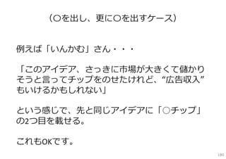 （〇を出し、更に〇を出すケース）


例えば「いんかむ」さん・・・

「このアイデア、さっきに市場が⼤きくて儲かり
そうと⾔ってチップをのせたけれど、“広告収⼊”
もいけるかもしれない」

という感じで、先と同じアイデアに「○チップ」
の2つ⽬を載せる。

これもOKです。
                          180
 