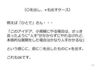 （〇を出し、×も出すケース）


例えば「ひとで」さん・・・

「このアイデア、⼩規模にやる場合は、さっき
⾔ったように“⼈⼿”がかからずにやれるけれど、
本格的な展開をした場合はかなり⼈⼿かかるな」

という感じに、前に○を出したものに×を出す。

これもOKです。
                          182
 