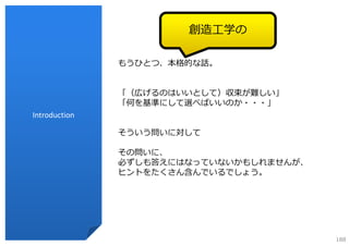 創造⼯学の

               もうひとつ、本格的な話。


               「（広げるのはいいとして）収束が難しい」
               「何を基準にして選べばいいのか・・・」
Introduction

               そういう問いに対して

               その問いに、
               必ずしも答えにはなっていないかもしれませんが、
               ヒントをたくさん含んでいるでしょう。




                                         188
 