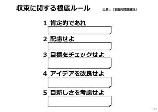 収束に関する根底ルール              出典：『創造的問題解決』



   １ 肯定的であれ
    それの何が優れているのかを考える。欲していな
    い部分を探すのではなく、欲している要素を探す。


   ２ 配慮せよ
    粗い判断を避ける。偏⾒や先⼊観を⼀度外して、
    全ての選択肢を公平にみる。


   ３ ⽬標をチェックせよ
    正しい⽅向には進んでいかない”きらめく”アイデア
    に注意が必要。多くの優れたアイデアを⽬にする
    ときには、当初の⽬標をガイドにして進む。


   ４ アイデアを改良せよ
    全てのアイデアが解決として有効に働くわけでは
    ない。可能性のあるアイデアもブラッシュアップ
    が必要。アイデアの改良に時間を費やすべし。


   ５ ⽬新しさを考慮せよ
    ⾒えにくい可能性を信じる胆⼒をもつ。独⾃の考
    えをすぐに捨てる無かれ。削ったり、くみ上げた
    りして、再利⽤する⽅法を考える。
                                        197
 