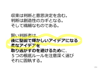 収束は判断と意思決定を含む。
判断は創造性のカギとなる。
そして繊細なものである。

賢い判断者は、
後に堅固で輝かしいアイデアになる
柔なアイデアを
取り逃がすのを避けるために、
５つの根底ルールを注意深く選び
それに固執する。
                   204
 