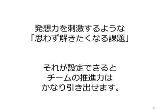 発想⼒を刺激するような
「思わず解きたくなる課題」


 それが設定できると
  チームの推進⼒は
 かなり引き出せます。

                21
 
