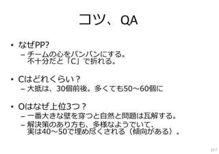 コツ、QA
• なぜPP?
 – チームの⼼をパンパンにする。
   不⼗分だと「C」で折れる。

• Cはどれくらい？
 – ⼤抵は、30個前後。多くても50〜60個に

• Oはなぜ上位3つ？
 – ⼀番⼤きな壁を穿つと⾃然と問題は⽡解する。
 – 解決策のあり⽅も、多様なようでいて、
   実は40〜50で埋め尽くされる（傾向がある）。

                             217
 