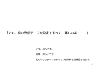 「でも、良い発想テーマを設定するって、難しいよ・・・」




         そう、なんです。

         実際、難しいです。

         むりやりなテーマでやっている事例も結構⾒られます。
                                 22
 