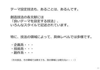 テーマ設定技法も、あることは、あるんです。

創造技法の各⽂献には
「良いテーマを設定する技法」、
いろんなスタイルで記述されています。


特に、技法の領域によって、具体レベルでは多様です。

・企画系・・・
・技術系・・・
・創作系・・・

（その技法、その領域では使えても、別の領域には使えない・・・）


                                  23
 