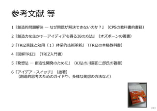 参考⽂献 等
1『創造的問題解決 ― なぜ問題が解決できないのか？』（CPSの教科書的書籍）

2『創造⼒を⽣かす―アイディアを得る38の⽅法』（オズボーンの著書）

3『TRIZ実践と効⽤（１）体系的技術⾰新』（TRIZの本格教科書）

4『図解TRIZ』（TRIZ⼊⾨書）

5『発想法 ― 創造性開発のために』（KJ法の川喜⽥⼆郎⽒の著書）

6『アイデア・スイッチ』（拙著）
  （創造的思考のためのガイドや、多様な発想の⽅法など）




                                          243
 