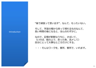 “後で頑張って思い出す”、なんて、もったいない。

               そして、学習の場から持って帰れるものなんて、
Introduction   ⻑い時間の後になると、ほんのわずかに。

               なので、記憶が新鮮なうちに、さばいて、
               （いわば、船の上で、釣った⿂、活〆して）
               ⾃分にとって⼤事なところだけにする。

               ・・・そんなワークを、要所、要所で、いれます。




                                          41
 