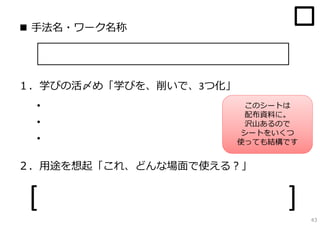 ■ ⼿法名・ワーク名称




１．学びの活〆め「学びを、削いで、3つ化」
 ・                       このシートは
                         配布資料に。
 ・                       沢⼭あるので
                        シートをいくつ
 ・                      使っても結構です


２．⽤途を想起「これ、どんな場⾯で使える？」


 [                            ]
                                   43
 