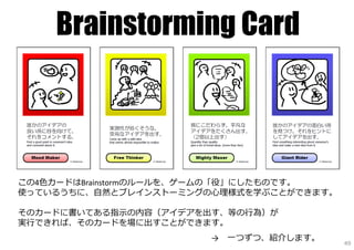 Brainstorming Card



この4⾊カードはBrainstormのルールを、ゲームの「役」にしたものです。
使っているうちに、⾃然とブレインストーミングの⼼理様式を学ぶことができます。

そのカードに書いてある指⽰の内容（アイデアを出す、等の⾏為）が
実⾏できれば、そのカードを場に出すことができます。
                       →   ⼀つずつ、紹介します。
                                          49
 