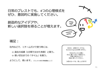⽇常のブレストでも、4つの⼼理様式を
ぜひ、意図的に実施してください。

創造的なアイデアや、
新しい選択肢を得ることが増えます。



補⾜：
社内などで、１チームだけで使う時には、             本⽇の、以降のワークでは、
                              Brainstorming Cardは使いません。
 →  過去の成績（5分間で出せた枚数）と競う。         今⽇のブレストの際に
                              ⼿元に置いておいて眺めたり、
 →  使い切るまでの「タイム」を競う。              ⼿帳に挟むなどして
                                ⾃由に使ってください。
ようにして、使います。（ブレストの前の準備運動として）   （4⾊のカードは、差し上げます）



                                                          55
 