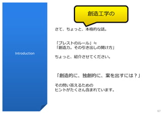 創造⼯学の

               さて、ちょっと、本格的な話。


               「ブレストのルール」≒
               「創造⼒。その引き出しの開け⽅」
Introduction
               ちょっと、紹介させてください。



               「創造的に、独創的に、案を出すには？」

               その問い答えるための
               ヒントがたくさん含まれています。




                                     67
 