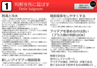 1     判断を先に延ばす                                           読み物
                                                  創造⼯学の
                                                 ⽂献各種より
          Defer Judgment
熱湯と冷⽔                          暗部探索をしやすくする
「もし⼀つの蛇⼝から熱湯と冷⽔を出そうとして、ぬるま湯し   「ブレーンストームが⽣産的な理由は、創造的な思索のみに集
か出てこないことになる。だから、もし批判と創造を同時にし   中しイマジネーションを萎えさせる批判や邪魔を排するから」
ようとしても、冷静な良い批判も熱した良いアイディアも出せ   「ちょっとでも失敗はないかという完全主義は排斥しなければ
ないということだ。この会議中はアイディアだけに専念して批   ならない」
判はすべてお預けにしておこう」                「『正しい時に賢明に判断せよ』を肝に銘じておくべき」
判断⼒が働きすぎると創造精神は硬化してしまう」
「判断⼒があまりに早く⽔をさすと、イマジネーションは試案
を考え出す努⼒をさっさとやめてしまう」            アイデアを褒めるのは良い
「熟さぬ判断⼒は創造⼒の炎を消し去り、さらには芽⽣えかけ
たアイディアを殺してしまう」                 （プラス側の判断はOK）
「あまりに旺盛な判断⼒は、⼈間の持って⽣まれたイマジネー   「創造的な努⼒においてはアイディアの最終選択に⾄らないう
ションを枯らしてしまうことになる」              ちはアイディアの価値を⽐較する必要はない」 とはいうものの
「批判精神と創造精神も折合いが悪い。だからよく調整しない   「創造的思索は肯定的態度を必要とする」
と、すぐお互いの邪魔をするようになる」            「創造的な努⼒は賞賛を好む」
「判断⼒とイマジネーションは適切な距離をおいておけばお互   「肯定的態度は『創造的な⼈々の特⾊である』」
いを助け合う」                        「”イエス”に反応して新しいアイディアを形づくる習慣をつけ
「創造的な努⼒においては、判断⼒は時宜を得た場合にのみ望   よ。まず、それがよい理由を考えるのだ」
ましいものとなる」                      「希望と熱意と勇気と、さらには⾃信が必要なのだ」
「決定を下すにあたって初めて、それまでの創造的過程での熱
中を捨てて冷静に判断しなければならない」           時間で区切る
                               逆さにしてトリガーに
新しいアイデア＝暗部探索
「判断⼒が⼿持ちの事実だけに頼りがちなのに対して、イマジ
                               アイデアの強化（PPCO）が後である
ネーションは未知のものに向かって⼿を差し伸べ（後略）」    捨てるものまで批判するのは時間ロス            98
 