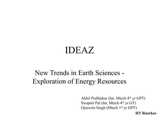IDEAZ
New Trends in Earth Sciences -
Exploration of Energy Resources
Akhil Prabhakar (Int. Mtech 4th yr GPT)
Swapnil Pal (Int. Mtech 4th yr GT)
Ojaswita Singh (Mtech 1st yr GPT)
IIT Roorkee
 