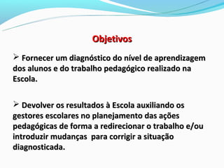 Objetivos
 Fornecer um diagnóstico do nível de aprendizagem
dos alunos e do trabalho pedagógico realizado na
Escola.

 Devolver os resultados à Escola auxiliando os
gestores escolares no planejamento das ações
pedagógicas de forma a redirecionar o trabalho e/ou
introduzir mudanças para corrigir a situação
diagnosticada.
 