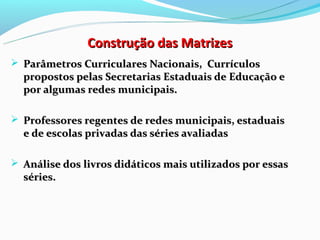 Construção das Matrizes
 Parâmetros Curriculares Nacionais, Currículos
  propostos pelas Secretarias Estaduais de Educação e
  por algumas redes municipais.

 Professores regentes de redes municipais, estaduais
  e de escolas privadas das séries avaliadas

 Análise dos livros didáticos mais utilizados por essas
  séries.
 