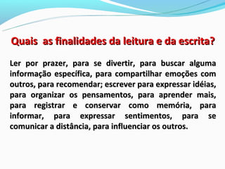 Quais as finalidades da leitura e da escrita?
Ler por prazer, para se divertir, para buscar alguma
informação específica, para compartilhar emoções com
outros, para recomendar; escrever para expressar idéias,
para organizar os pensamentos, para aprender mais,
para registrar e conservar como memória, para
informar, para expressar sentimentos, para se
comunicar a distância, para influenciar os outros.
 