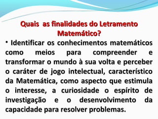 Quais as finalidades do Letramento
                 Matemático?
• Identificar os conhecimentos matemáticos
como meios para compreender e
transformar o mundo à sua volta e perceber
o caráter de jogo intelectual, característico
da Matemática, como aspecto que estimula
o interesse, a curiosidade o espírito de
investigação e o desenvolvimento da
capacidade para resolver problemas.
 