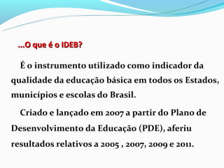 ...O que é o IDEB?

  É o instrumento utilizado como indicador da
qualidade da educação básica em todos os Estados,
municípios e escolas do Brasil.

  Criado e lançado em 2007 a partir do Plano de
Desenvolvimento da Educação (PDE), aferiu
resultados relativos a 2005 , 2007, 2009 e 2011.
 